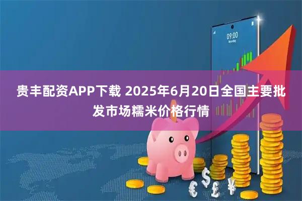 贵丰配资APP下载 2025年6月20日全国主要批发市场糯米价格行情