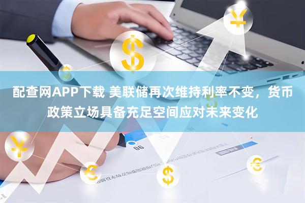 配查网APP下载 美联储再次维持利率不变，货币政策立场具备充足空间应对未来变化