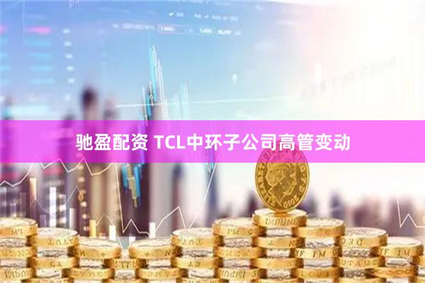 驰盈配资 TCL中环子公司高管变动