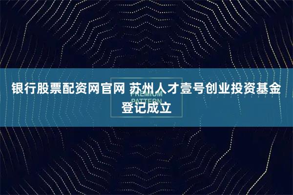 银行股票配资网官网 苏州人才壹号创业投资基金登记成立