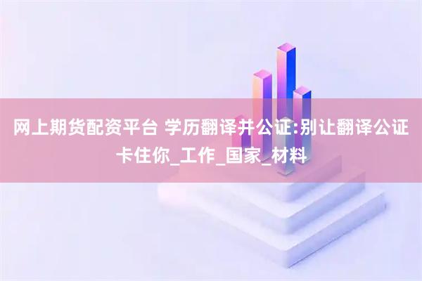 网上期货配资平台 学历翻译并公证:别让翻译公证卡住你_工作_国家_材料