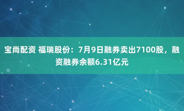 宝尚配资 福瑞股份：7月9日融券卖出7100股，融资融券余额6.31亿元