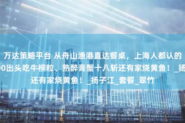 万达策略平台 从舟山渔港直达餐桌，上海人都认的宁波味！人均100出头吃牛柳粒、熟醉膏蟹十八斩还有家烧黄鱼！_扬子江_套餐_翠竹