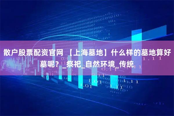 散户股票配资官网 【上海墓地】什么样的墓地算好墓呢？_祭祀_自然环境_传统