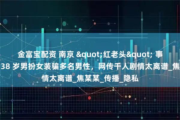 金富宝配资 南京 "红老头" 事件反转又反转，38 岁男扮女装骗多名男性，网传千人剧情太离谱_焦某某_传播_隐私