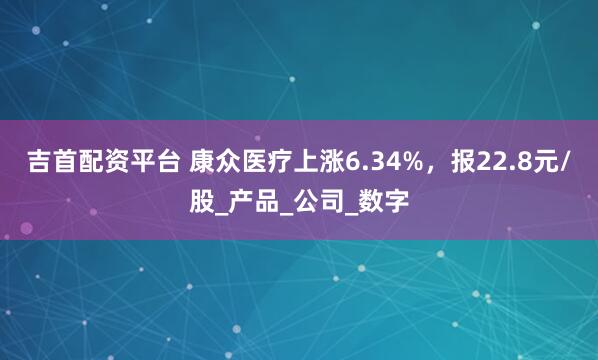 吉首配资平台 康众医疗上涨6.34%，报22.8元/股_产品_公司_数字