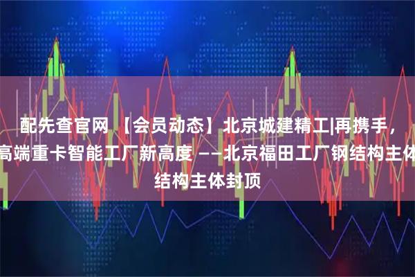 配先查官网 【会员动态】北京城建精工|再携手，共筑高端重卡智能工厂新高度 ——北京福田工厂钢结构主体封顶
