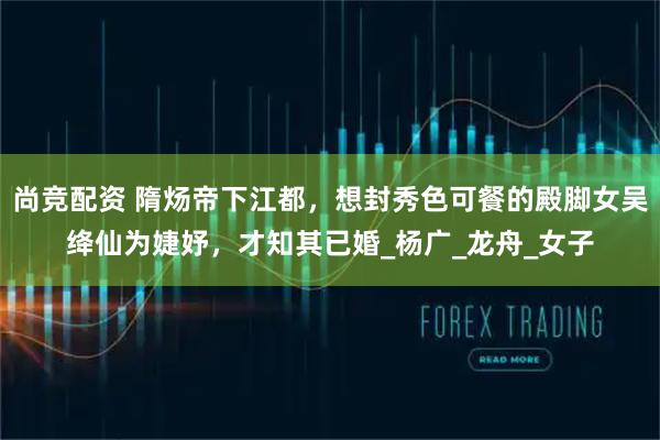 尚竞配资 隋炀帝下江都，想封秀色可餐的殿脚女吴绛仙为婕妤，才知其已婚_杨广_龙舟_女子