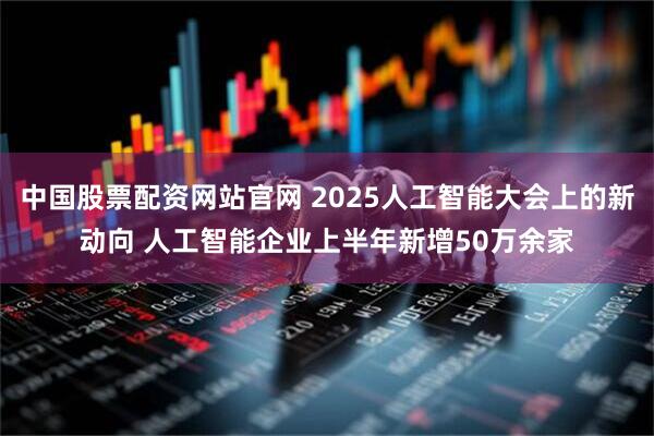 中国股票配资网站官网 2025人工智能大会上的新动向 人工智能企业上半年新增50万余家