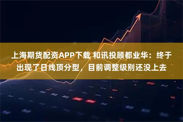 上海期货配资APP下载 和讯投顾都业华：终于出现了日线顶分型，目前调整级别还没上去