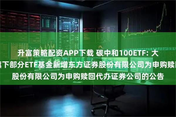 升富策略配资APP下载 碳中和100ETF: 大成基金管理有限公司旗下部分ETF基金新增东方证券股份有限公司为申购赎回代办证券公司的公告