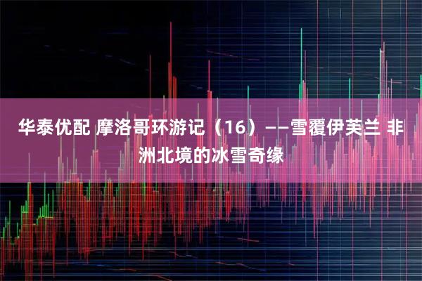 华泰优配 摩洛哥环游记（16）——雪覆伊芙兰 非洲北境的冰雪奇缘