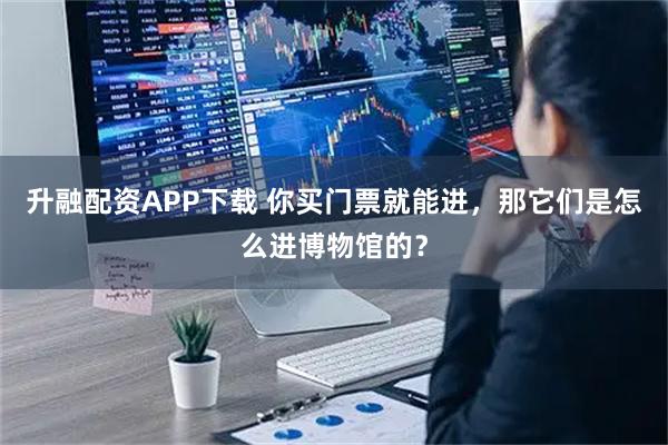 升融配资APP下载 你买门票就能进，那它们是怎么进博物馆的？