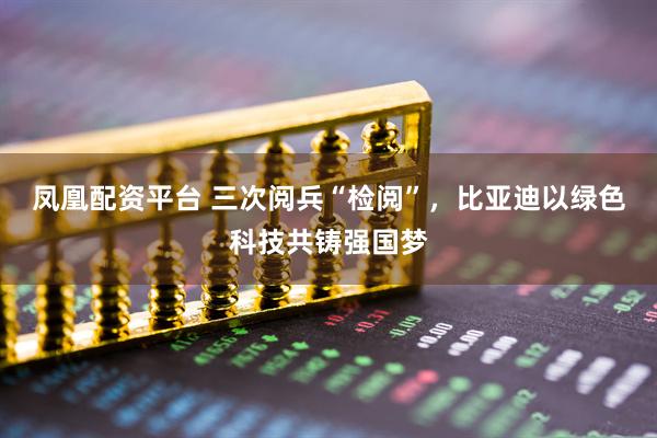 凤凰配资平台 三次阅兵“检阅”，比亚迪以绿色科技共铸强国梦