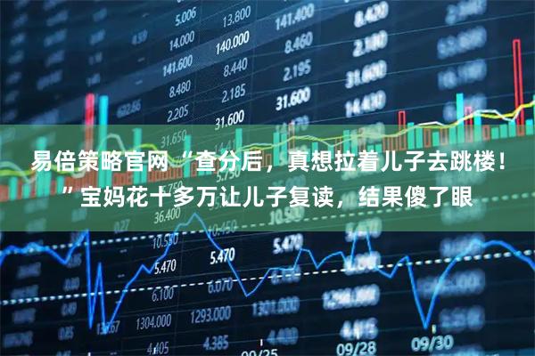 易倍策略官网 “查分后，真想拉着儿子去跳楼！”宝妈花十多万让儿子复读，结果傻了眼