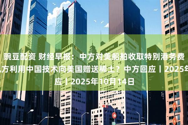 豌豆配资 财经早报：中方对美船舶收取特别港务费今施行，巴方利用中国技术向美国赠送稀土？中方回应丨2025年10月14日