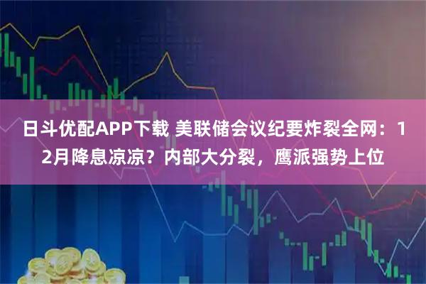 日斗优配APP下载 美联储会议纪要炸裂全网：12月降息凉凉？内部大分裂，鹰派强势上位