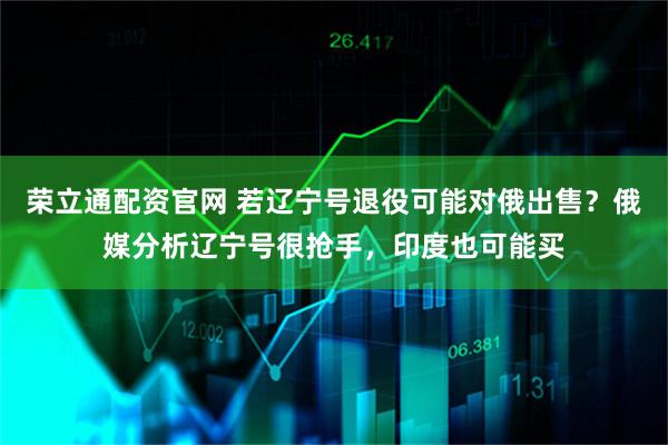 荣立通配资官网 若辽宁号退役可能对俄出售？俄媒分析辽宁号很抢手，印度也可能买