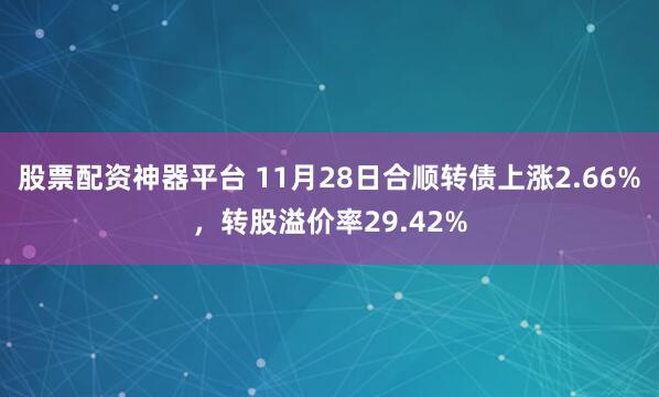股票配资神器平台 11月28日合顺转债上涨2.66%，转股溢价率29.42%