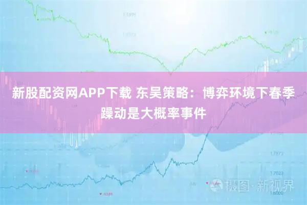 新股配资网APP下载 东吴策略：博弈环境下春季躁动是大概率事件