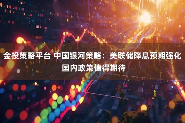 金投策略平台 中国银河策略：美联储降息预期强化 国内政策值得期待