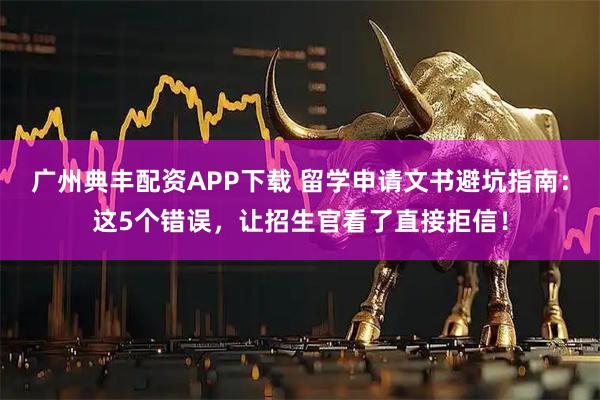 广州典丰配资APP下载 留学申请文书避坑指南：这5个错误，让招生官看了直接拒信！