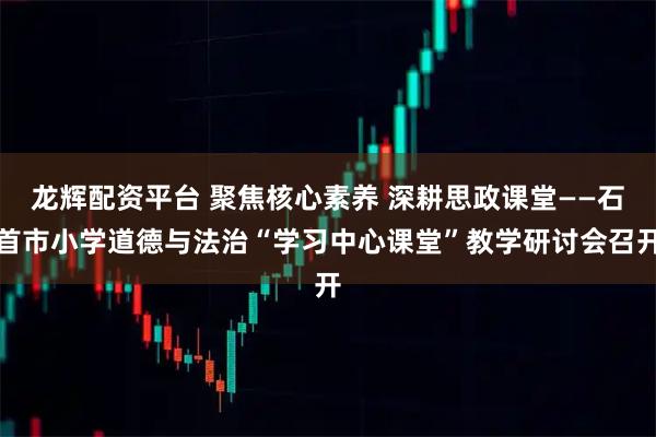 龙辉配资平台 聚焦核心素养 深耕思政课堂——石首市小学道德与法治“学习中心课堂”教学研讨会召开