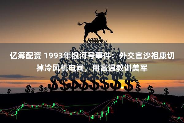 亿筹配资 1993年银河号事件：外交官沙祖康切掉冷风机电闸，用高温教训美军