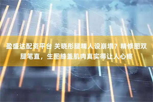 盈盛达配资平台 关晓彤腿精人设崩塌？精修图双腿笔直，生图膝盖肌肉真实得让人心疼