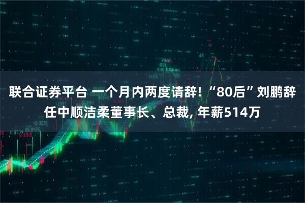 联合证券平台 一个月内两度请辞! “80后”刘鹏辞任中顺洁柔董事长、总裁, 年薪514万