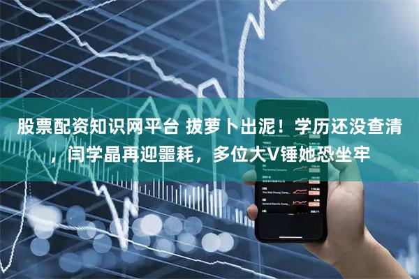 股票配资知识网平台 拔萝卜出泥！学历还没查清，闫学晶再迎噩耗，多位大V锤她恐坐牢