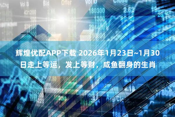 辉煌优配APP下载 2026年1月23日~1月30日走上等运，发上等财，咸鱼翻身的生肖