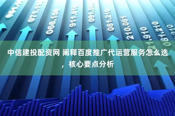 中信建投配资网 阐释百度推广代运营服务怎么选，核心要点分析