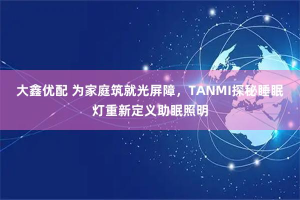 大鑫优配 为家庭筑就光屏障，TANMI探秘睡眠灯重新定义助眠照明