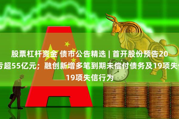 股票杠杆资金 债市公告精选 | 首开股份预告2025年亏超55亿元；融创新增多笔到期未偿付债务及19项失信行为