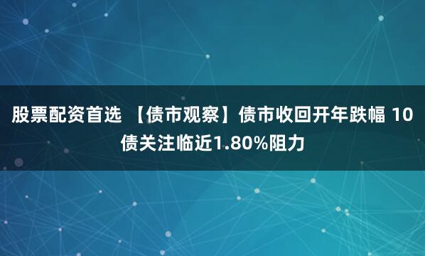 股票配资首选 【债市观察】债市收回开年跌幅 10债关注临近1.80%阻力