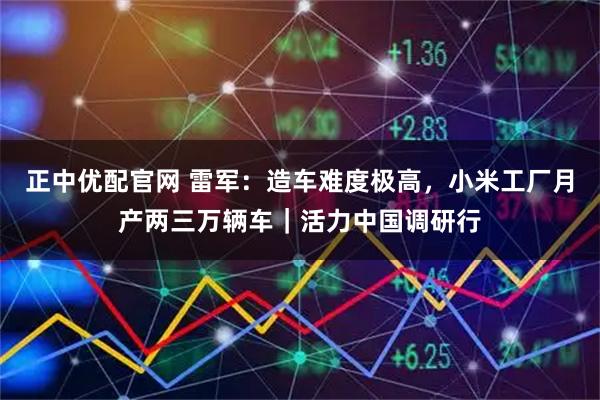 正中优配官网 雷军：造车难度极高，小米工厂月产两三万辆车｜活力中国调研行