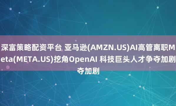 深富策略配资平台 亚马逊(AMZN.US)AI高管离职Meta(META.US)挖角OpenAI 科技巨头人才争夺加剧