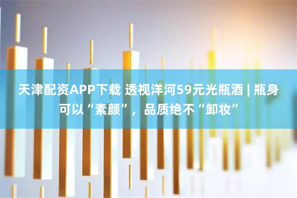 天津配资APP下载 透视洋河59元光瓶酒 | 瓶身可以“素颜”，品质绝不“卸妆”