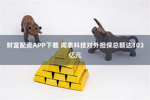 财富配资APP下载 闻泰科技对外担保总额达103亿元