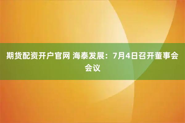 期货配资开户官网 海泰发展：7月4日召开董事会会议