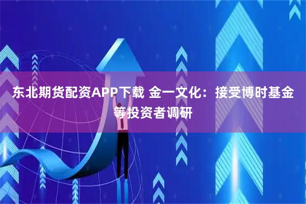 东北期货配资APP下载 金一文化：接受博时基金等投资者调研