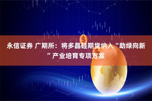 永信证券 广期所：将多晶硅期货纳入“助绿向新”产业培育专项方案