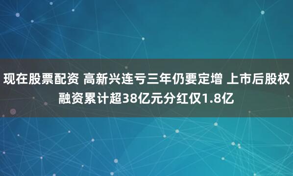 现在股票配资 高新兴连亏三年仍要定增 上市后股权融资累计超38亿元分红仅1.8亿