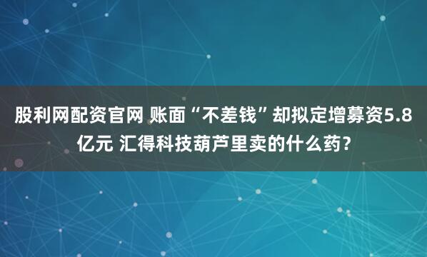 股利网配资官网 账面“不差钱”却拟定增募资5.8亿元 汇得科技葫芦里卖的什么药？