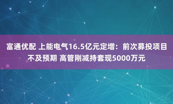 富通优配 上能电气16.5亿元定增：前次募投项目不及预期 高管刚减持套现5000万元
