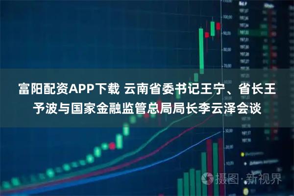 富阳配资APP下载 云南省委书记王宁、省长王予波与国家金融监管总局局长李云泽会谈
