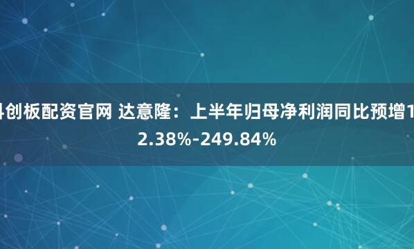 科创板配资官网 达意隆：上半年归母净利润同比预增162.38%-249.84%