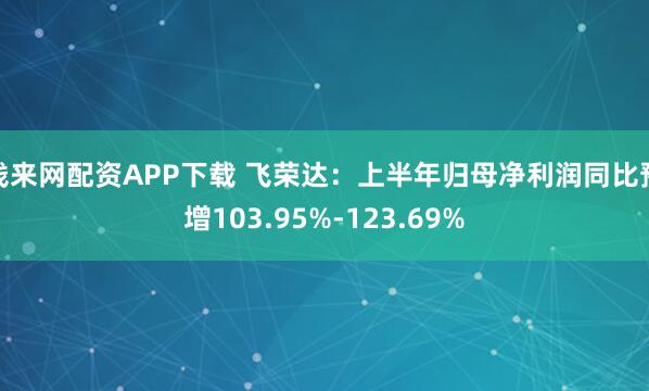 钱来网配资APP下载 飞荣达：上半年归母净利润同比预增103.95%-123.69%