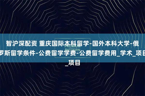 智沪深配资 重庆国际本科留学-国外本科大学-俄罗斯留学条件-公费留学学费-公费留学费用_学术_项目